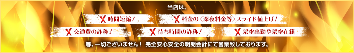 当店は、× 時間短縮！ × 料金の（深夜料金等）スライド値上げ！× 交通費の詐称！ × 待ち時間の詐称！ × 架空出勤や架空在籍　一切ございません！ 完全安心安全の明朗会計にて営業致しております。