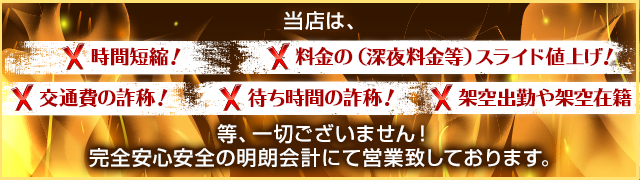 当店は、× 時間短縮！ × 料金の（深夜料金等）スライド値上げ！× 交通費の詐称！ × 待ち時間の詐称！ × 架空出勤や架空在籍　一切ございません！ 完全安心安全の明朗会計にて営業致しております。